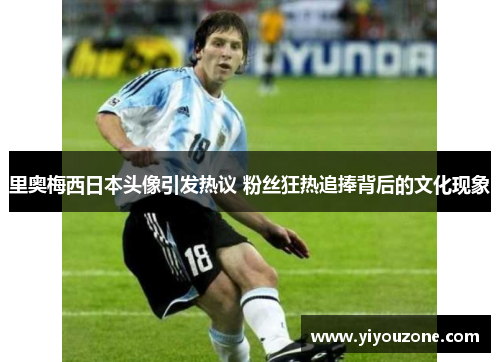 里奥梅西日本头像引发热议 粉丝狂热追捧背后的文化现象