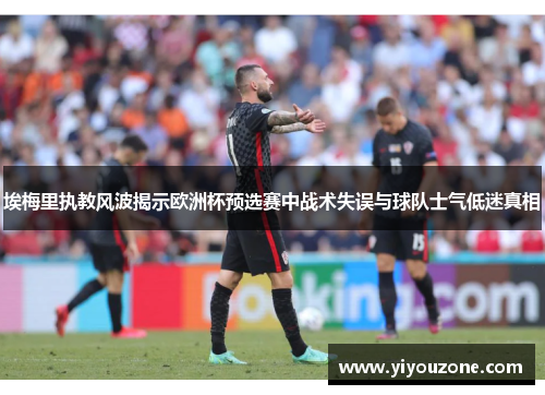 埃梅里执教风波揭示欧洲杯预选赛中战术失误与球队士气低迷真相