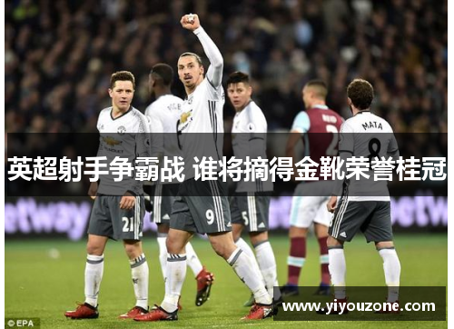 英超射手争霸战 谁将摘得金靴荣誉桂冠