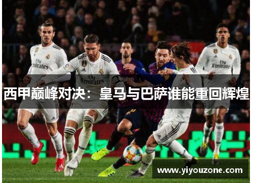 西甲巅峰对决：皇马与巴萨谁能重回辉煌