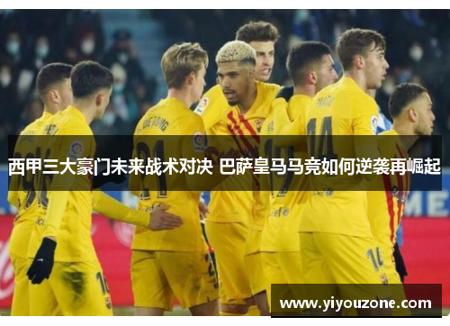 西甲三大豪门未来战术对决 巴萨皇马马竞如何逆袭再崛起