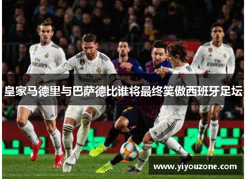 皇家马德里与巴萨德比谁将最终笑傲西班牙足坛