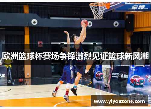 欧洲篮球杯赛场争锋激烈见证篮球新风潮