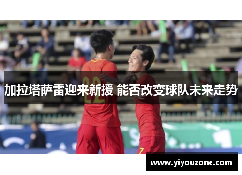 加拉塔萨雷迎来新援 能否改变球队未来走势
