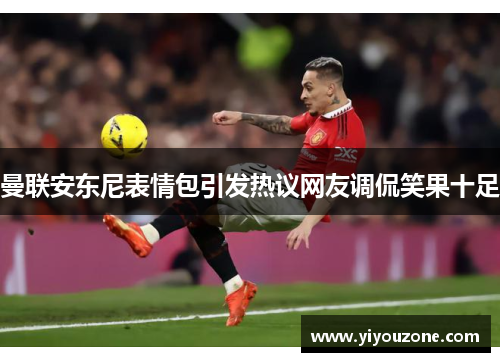 曼联安东尼表情包引发热议网友调侃笑果十足