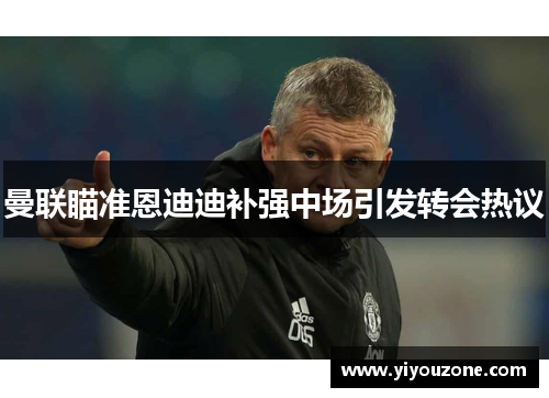 曼联瞄准恩迪迪补强中场引发转会热议