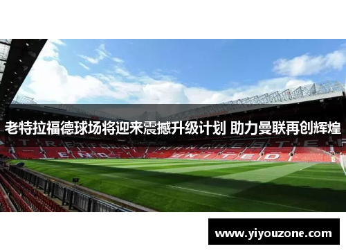 老特拉福德球场将迎来震撼升级计划 助力曼联再创辉煌