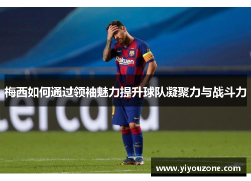 梅西如何通过领袖魅力提升球队凝聚力与战斗力